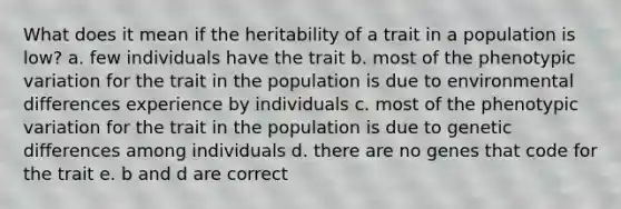 What does it mean if the heritability of a trait in a population is low? a. few individuals have the trait b. most of the phenotypic variation for the trait in the population is due to environmental differences experience by individuals c. most of the phenotypic variation for the trait in the population is due to genetic differences among individuals d. there are no genes that code for the trait e. b and d are correct