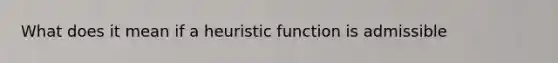 What does it mean if a heuristic function is admissible