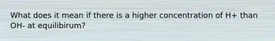 What does it mean if there is a higher concentration of H+ than OH- at equilibirum?