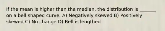 If the mean is higher than the median, the distribution is _______ on a bell-shaped curve. A) Negatively skewed B) Positively skewed C) No change D) Bell is lengthed