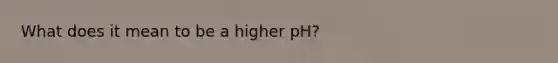 What does it mean to be a higher pH?