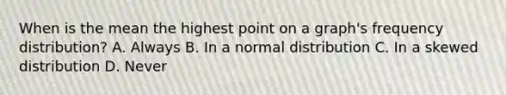 When is the mean the highest point on a graph's frequency distribution? A. Always B. In a normal distribution C. In a skewed distribution D. Never