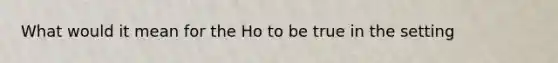 What would it mean for the Ho to be true in the setting