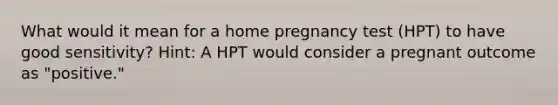 What would it mean for a home pregnancy test (HPT) to have good sensitivity? Hint: A HPT would consider a pregnant outcome as "positive."