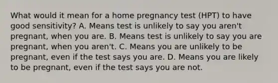 What would it mean for a home pregnancy test (HPT) to have good sensitivity? A. Means test is unlikely to say you aren't pregnant, when you are. B. Means test is unlikely to say you are pregnant, when you aren't. C. Means you are unlikely to be pregnant, even if the test says you are. D. Means you are likely to be pregnant, even if the test says you are not.