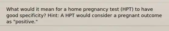 What would it mean for a home pregnancy test (HPT) to have good specificity? Hint: A HPT would consider a pregnant outcome as "positive."