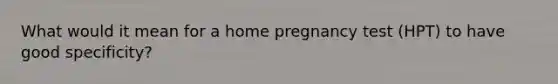 What would it mean for a home pregnancy test (HPT) to have good specificity?