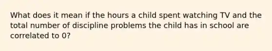 What does it mean if the hours a child spent watching TV and the total number of discipline problems the child has in school are correlated to 0?