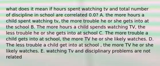 what does it mean if hours spent watching tv and total number of discipline in school are correlated 0.0? A. the more hours a child spent watching tv, the more trouble he or she gets into at the school B. The more hours a child spends watching TV, the less trouble he or she gets into at school C. The more trouble a child gets into at school, the more TV he or she likely watches. D. The less trouble a child get into at school , the more TV he or she likely watches. E. watching Tv and disciplinary problems are not related