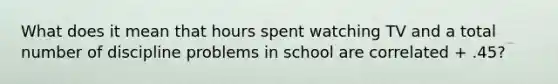 What does it mean that hours spent watching TV and a total number of discipline problems in school are correlated + .45?