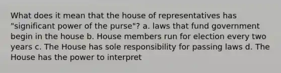 What does it mean that the house of representatives has "significant power of the purse"? a. laws that fund government begin in the house b. House members run for election every two years c. The House has sole responsibility for passing laws d. The House has the power to interpret