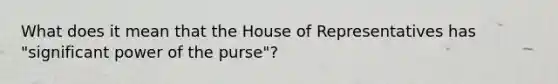 What does it mean that the House of Representatives has "significant power of the purse"?