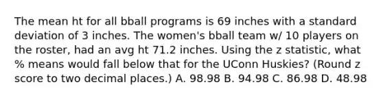 The mean ht for all bball programs is 69 inches with a standard deviation of 3 inches. The women's bball team w/ 10 players on the roster, had an avg ht 71.2 inches. Using the z statistic, what % means would fall below that for the UConn Huskies? (Round z score to two decimal places.) A. 98.98 B. 94.98 C. 86.98 D. 48.98