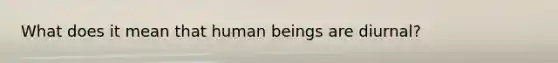 What does it mean that human beings are diurnal?