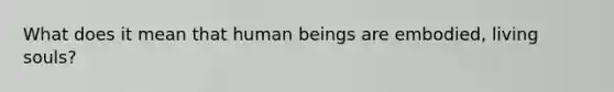 What does it mean that human beings are embodied, living souls?