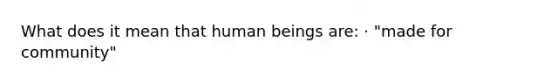 What does it mean that human beings are: · "made for community"