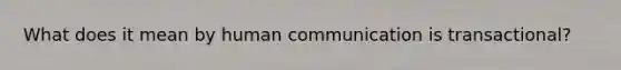 What does it mean by human communication is transactional?