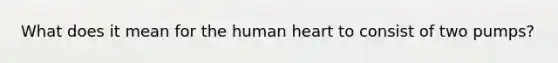 What does it mean for the human heart to consist of two pumps?