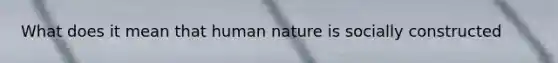 What does it mean that human nature is socially constructed