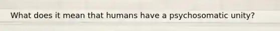 What does it mean that humans have a psychosomatic unity?