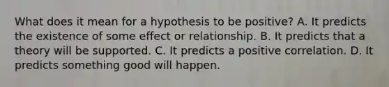 What does it mean for a hypothesis to be positive? A. It predicts the existence of some effect or relationship. B. It predicts that a theory will be supported. C. It predicts a positive correlation. D. It predicts something good will happen.