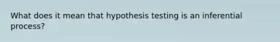 What does it mean that hypothesis testing is an inferential process?