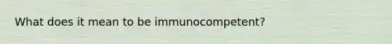 What does it mean to be immunocompetent?