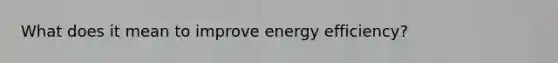 What does it mean to improve energy efficiency?