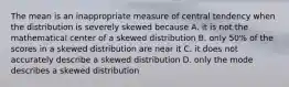 The mean is an inappropriate measure of central tendency when the distribution is severely skewed because A. it is not the mathematical center of a skewed distribution B. only 50% of the scores in a skewed distribution are near it C. it does not accurately describe a skewed distribution D. only the mode describes a skewed distribution