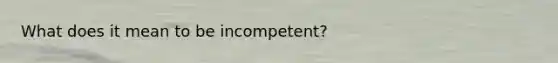 What does it mean to be incompetent?