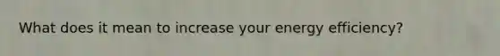 What does it mean to increase your energy efficiency?
