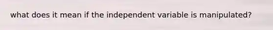 what does it mean if the independent variable is manipulated?