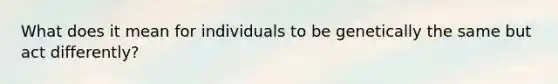 What does it mean for individuals to be genetically the same but act differently?