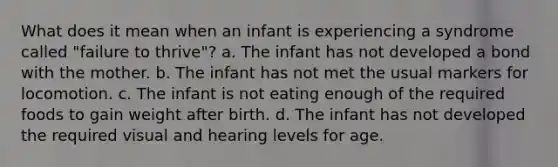 What does it mean when an infant is experiencing a syndrome called "failure to thrive"? a. The infant has not developed a bond with the mother. b. The infant has not met the usual markers for locomotion. c. The infant is not eating enough of the required foods to gain weight after birth. d. The infant has not developed the required visual and hearing levels for age.