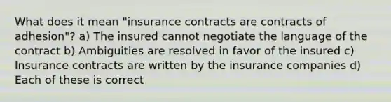 What does it mean "insurance contracts are contracts of adhesion"? a) The insured cannot negotiate the language of the contract b) Ambiguities are resolved in favor of the insured c) Insurance contracts are written by the insurance companies d) Each of these is correct