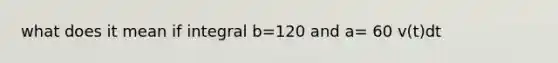 what does it mean if integral b=120 and a= 60 v(t)dt