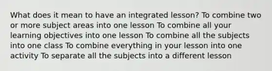 What does it mean to have an integrated lesson? To combine two or more subject areas into one lesson To combine all your learning objectives into one lesson To combine all the subjects into one class To combine everything in your lesson into one activity To separate all the subjects into a different lesson