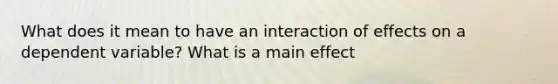 What does it mean to have an interaction of effects on a dependent variable? What is a main effect