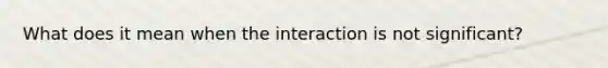 What does it mean when the interaction is not significant?