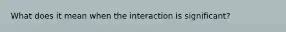 What does it mean when the interaction is significant?