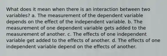 What does it mean when there is an interaction between two variables? a. The measurement of the dependent variable depends on the effect of the independent variable. b. The measurement of one dependent variable gets added to the measurement of another. c. The effects of one independent variable get added to the effects of another. d. The effects of one independent variable depend on the effects of another.