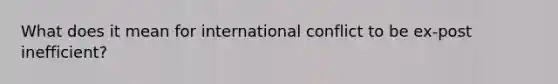 What does it mean for international conflict to be ex-post inefficient?