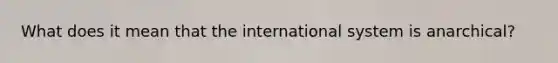 What does it mean that the international system is anarchical?