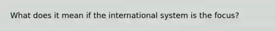 What does it mean if the international system is the focus?