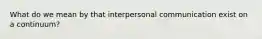 What do we mean by that interpersonal communication exist on a continuum?