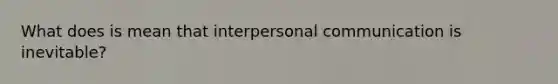 What does is mean that <a href='https://www.questionai.com/knowledge/kYcZI9dsWF-interpersonal-communication' class='anchor-knowledge'>interpersonal communication</a> is inevitable?