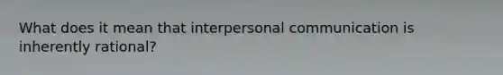 What does it mean that interpersonal communication is inherently rational?