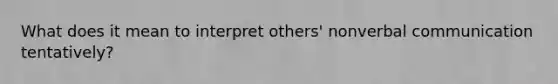 What does it mean to interpret others' nonverbal communication tentatively?