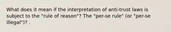 What does it mean if the interpretation of anti-trust laws is subject to the "rule of reason"? The "per-se rule" (or "per-se illegal")? .