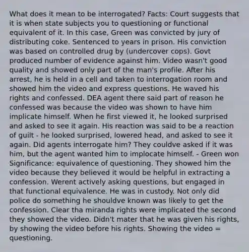 What does it mean to be interrogated? Facts: Court suggests that it is when state subjects you to questioning or functional equivalent of it. In this case, Green was convicted by jury of distributing coke. Sentenced to years in prison. His conviction was based on controlled drug by (undercover cops). Govt produced number of evidence against him. Video wasn't good quality and showed only part of the man's profile. After his arrest, he is held in a cell and taken to interrogation room and showed him the video and express questions. He waved his rights and confessed. DEA agent there said part of reason he confessed was because the video was shown to have him implicate himself. When he first viewed it, he looked surprised and asked to see it again. His reaction was said to be a reaction of guilt - he looked surprised, lowered head, and asked to see it again. Did agents interrogate him? They couldve asked if it was him, but the agent wanted him to implocate himself. - Green won Significance: equivalence of questioning. They showed him the video because they believed it would be helpful in extracting a confession. Werent actively asking questions, but engaged in that functional equivalence. He was in custody. Not only did police do something he shouldve known was likely to get the confession. Clear tha miranda rights were implicated the second they showed the video. Didn't mater that he was given his rights, by showing the video before his rights. Showing the video = questioning.